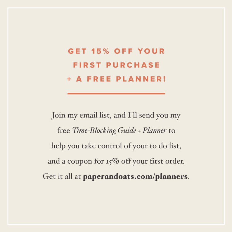 May include: Text graphic with the message "GET 15% OFF YOUR FIRST PURCHASE + A FREE PLANNER!"  Join my email list, and I'll send you my free Time-Blocking Guide + Planner to help you take control of your to do list, and a coupon for 15% off your first order. Get it all at paperandoats.com/planners.
