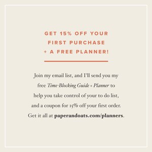 May include: Text graphic with the message "GET 15% OFF YOUR FIRST PURCHASE + A FREE PLANNER!" Join my email list, and I'll send you my free Time-Blocking Guide + Planner to help you take control of your to-do list, and a coupon for 15% off your first order. Get it all at paperandoats.com/planners.