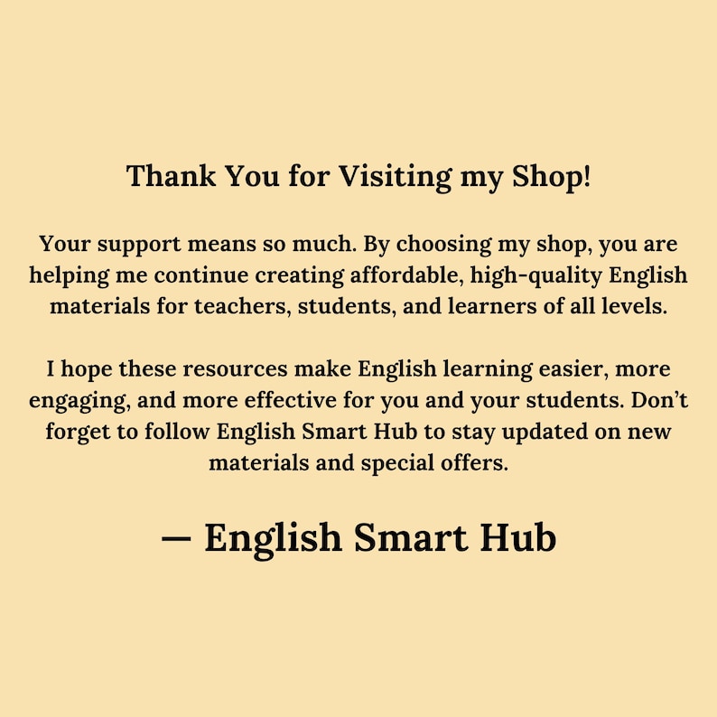 Thank You for Visiting English Smart Hub
Your support means so much. By choosing my shop, you are helping me continue creating affordable, high-quality English materials for teachers, students, and learners of all levels.

I hope these resources make English learning easier, more engaging, and more effective for you and your students. Don’t forget to follow English Smart Hub to stay updated on new materials and special offers.

— English Smart Hub