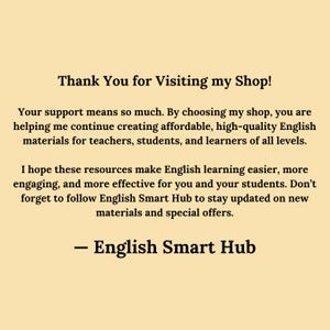 Thank You for Visiting English Smart Hub
Your support means so much. By choosing my shop, you are helping me continue creating affordable, high-quality English materials for teachers, students, and learners of all levels.

I hope these resources make English learning easier, more engaging, and more effective for you and your students. Don’t forget to follow English Smart Hub to stay updated on new materials and special offers.

— English Smart Hub
