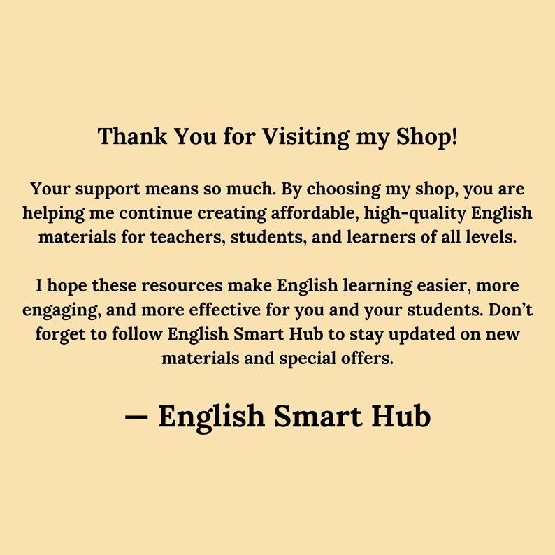 Thank You for Visiting English Smart Hub
Your support means so much. By choosing my shop, you are helping me continue creating affordable, high-quality English materials for teachers, students, and learners of all levels.

I hope these resources make English learning easier, more engaging, and more effective for you and your students. Don’t forget to follow English Smart Hub to stay updated on new materials and special offers.

— English Smart Hub