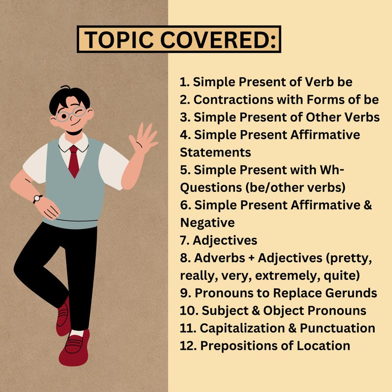 1. Simple Present of Verb be
2. Contractions with Forms of be
3. Simple Present of Other Verbs
4. Simple Present Affirmative Statements
5. Simple Present with Wh-Questions (be/other verbs)
6. Simple Present Affirmative & Negative
7. Adjectives
8. Adverbs + Adjectives (pretty, really, very, extremely, quite)
9. Pronouns to Replace Gerunds
10. Subject & Object Pronouns
11. Capitalization & Punctuation
12. Prepositions of Location
