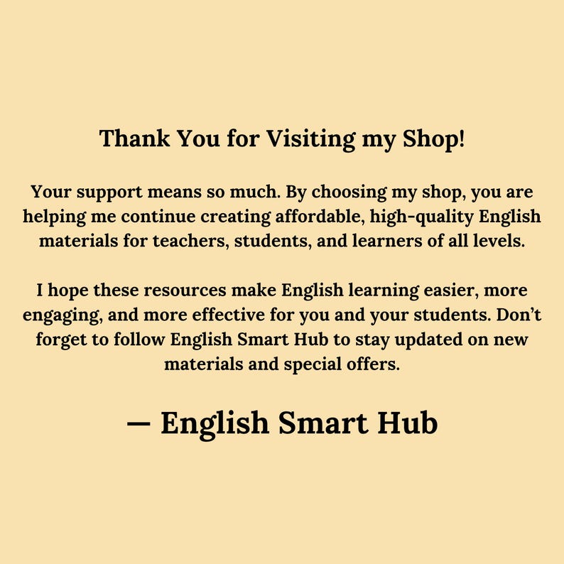 Thank You for Visiting English Smart Hub
Your support means so much. By choosing my shop, you are helping me continue creating affordable, high-quality English materials for teachers, students, and learners of all levels.

I hope these resources make English learning easier, more engaging, and more effective for you and your students. Don’t forget to follow English Smart Hub to stay updated on new materials and special offers.

— English Smart Hub