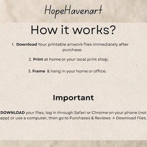May include: A rectangular informational card with the text HopeHavenart How it works? 1. Download Your printable artwork files immediately after purchase. 2. Print at home or your local print shop. 3. Frame & hang in your home or office. Important Note: To DOWNLOAD your files, log in through Safari or Chrome on your phone (not the Etsy app) or use a computer, then go to Purchases & Reviews -> Download Files.