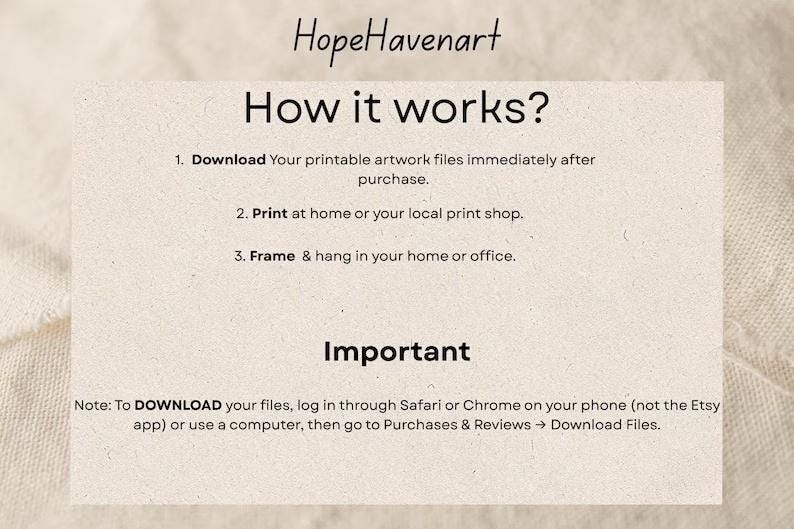 May include: A rectangular informational card with the text HopeHavenart How it works? 1. Download Your printable artwork files immediately after purchase. 2. Print at home or your local print shop. 3. Frame & hang in your home or office. Important Note: To DOWNLOAD your files, log in through Safari or Chrome on your phone (not the Etsy app) or use a computer, then go to Purchases & Reviews -> Download Files.