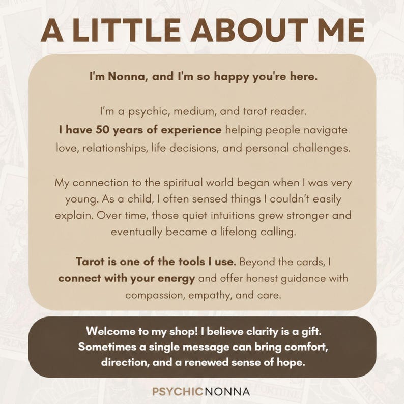 May include: A beige informational graphic titled A LITTLE ABOUT ME. It introduces Nonna, a psychic, medium, and tarot reader with 50 years of experience. The text details a lifelong spiritual calling and tarot practice. The bottom includes a dark brown banner with the text Welcome to my shop! I believe clarity is a gift. Sometimes a single message can bring comfort, direction, and a renewed sense of hope. The footer displays PSYCHICNONNA.