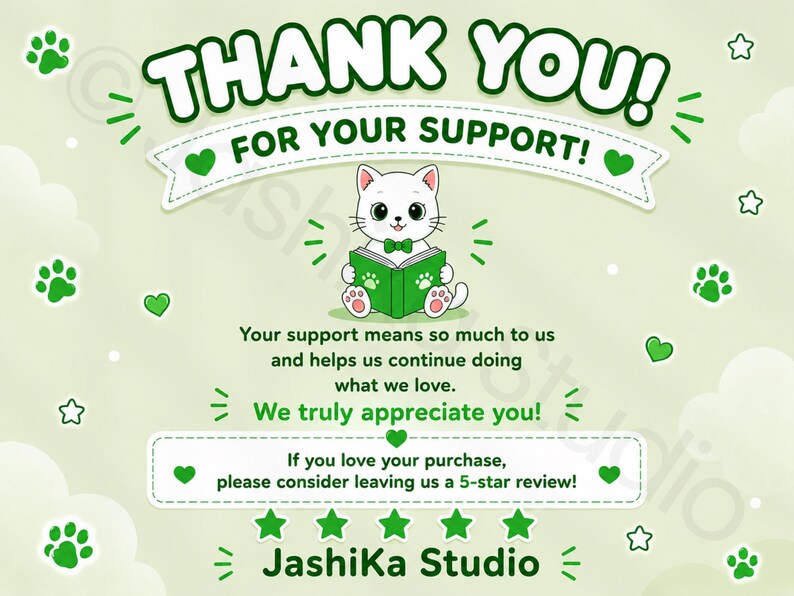 May include: A light green thank you card featuring a white cat with a green bowtie reading a green book. The text reads: THANK YOU! FOR YOUR SUPPORT! Your support means so much to us and helps us continue doing what we love. We truly appreciate you! If you love your purchase, please consider leaving us a 5-star review! JashiKa Studio.
