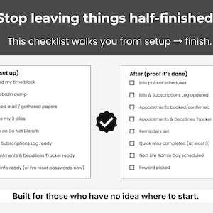 May include: A black and white checklist with the text "Stop leaving things half-finished." The checklist is divided into "Before (set up)" and "After (proof it's done)" sections, with checkboxes for various tasks. The text "Built for those who have no idea where to start" is at the bottom.