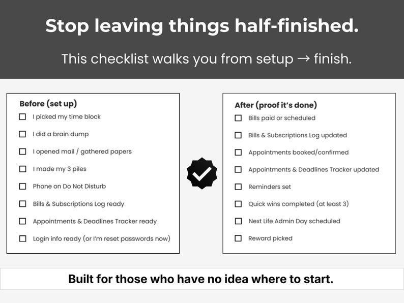 May include: A black and white checklist with the text "Stop leaving things half-finished." The checklist is divided into "Before (set up)" and "After (proof it's done)" sections, with checkboxes for various tasks. The text "Built for those who have no idea where to start" is at the bottom.