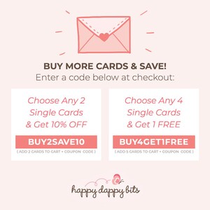 May include: Pink and white graphic with a cartoon envelope and text that reads "BUY MORE CARDS & SAVE! Enter a code below at checkout: Choose Any 2 Single Cards & Get 10% OFF BUY2SAVE10 (ADD 2 CARDS TO CART + COUPON CODE) Choose Any 4 Single Cards & Get 1 FREE BUY4GETIFREE (ADD 5 CARDS TO CART + COUPON CODE) happy dappy bits"