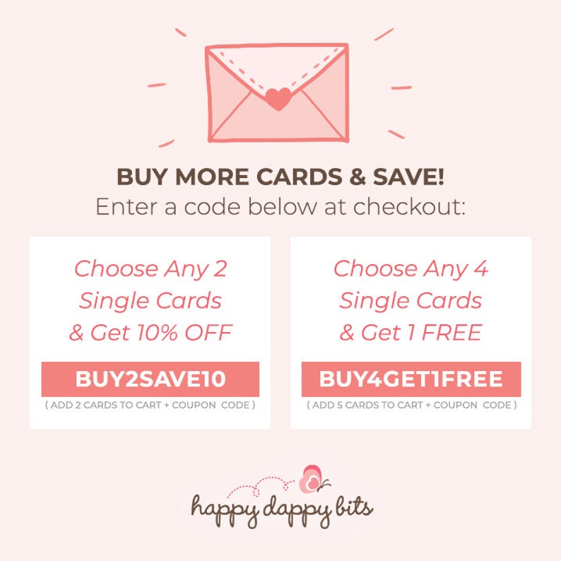 May include: Pink and white graphic with a cartoon envelope and text that reads "BUY MORE CARDS & SAVE! Enter a code below at checkout: Choose Any 2 Single Cards & Get 10% OFF BUY2SAVE10 (ADD 2 CARDS TO CART + COUPON CODE) Choose Any 4 Single Cards & Get 1 FREE BUY4GETIFREE (ADD 5 CARDS TO CART + COUPON CODE) happy dappy bits"