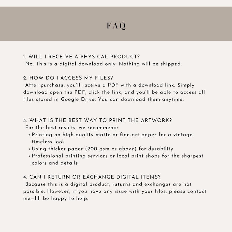 May include: A beige document with the heading "FAQ" and numbered questions about digital downloads. The text explains how to access files, printing recommendations, and the return policy. The document is designed for online shoppers.