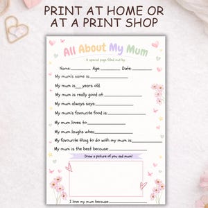 May include: A pastel-coloured "All About My Mum" questionnaire, featuring floral illustrations. The printable page includes prompts to fill in details about a mother's name, age, and favourite things, with space for a drawing. The text at the top reads "Print at Home or at a Print Shop."