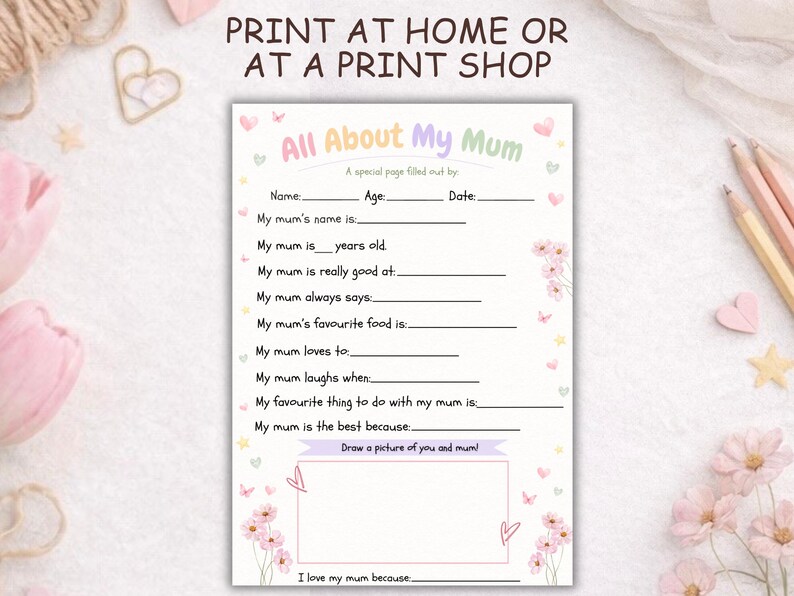 May include: A pastel-coloured "All About My Mum" questionnaire, featuring floral illustrations. The printable page includes prompts to fill in details about a mother's name, age, and favourite things, with space for a drawing. The text at the top reads "Print at Home or at a Print Shop."