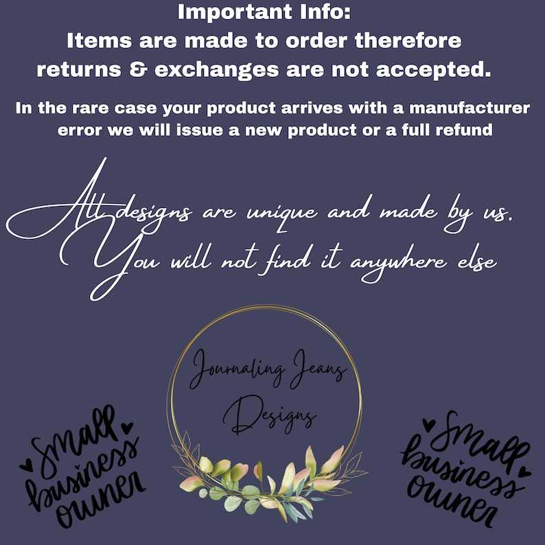 May include: A dark purple informational graphic featuring white text that reads: Important Info: Items are made to order therefore returns & exchanges are not accepted. In the rare case your product arrives with a manufacturer error we will issue a new product or a full refund. All designs are unique and made by us. You will not find it anywhere else. A central gold circular frame contains the text Journaling Jeans Designs above a small cluster of green leaves. The text Small business owner appears twice.