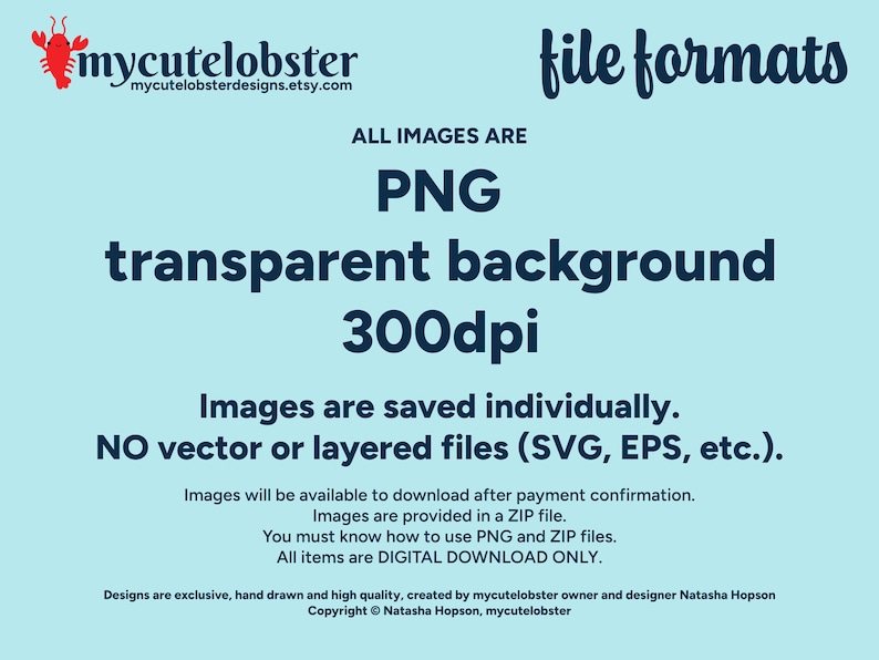 May include: Text that reads "mycutelobster" and "mycutelobsterdesigns.etsy.com" with a cartoon lobster illustration. The text "ALL IMAGES ARE PNG transparent background 300dpi" is in large, bold, blue font. The text "Images are saved individually. NO vector or layered files (SVG, EPS, etc.)" is in smaller, bold, blue font. The text "Images will be available to download after payment confirmation. Images are provided in a ZIP file. You must know how to use PNG and ZIP files. All items are DIGITAL DOWNLOAD ONLY." is in smaller, regular, blue font. The text "Designs are exclusive, hand drawn and high quality, created by mycutelobster owner and designer Natasha Hopson Copyright &copy; Natasha Hopson, mycutelobster" is in smaller, regular, blue font.
