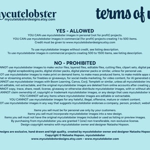 May include: A light blue background with white text outlining the terms of use for mycutelobster images. The text states that the images can be used for personal or commercial projects, but cannot be used to create vector files, layered files, editable files, cutting files, clipart sets, digital paper sets, digital scrapbooking packs, digital sticker packs, digital planner packs or similar, unless for personal use. The text also states that the images cannot be used to make print on demand items, to make mass produced items, to make mobile apps or games, to make chat or streaming emotes, for freebies or giveaways, for social media marketing, for video content, for AI generated content. The text also states that the images cannot be used with Boom Learning, Canva, Corjl, Templett or similar, unless all mycutelobster images are flattened, not editable, not extractable, and the original mycutelobster images are deleted from online accounts after creating your design. The text also states that the images cannot be copied, traced, shared, resold, licensed, given away or otherwise distributed mycutelobster images, with or without alterations. The text also states that the images cannot be claimed ownership of, copyright or trademark mycutelobster images, or any design that uses mycutelobster images. The text also states that the images cannot be sold any items where mycutelobster images are editable or extractable. The text also states that the images cannot be used for any hateful, illegal, offensive, mature or violent content. The text also states that the images cannot be used in any way that suggests mycutelobster endorses a company, person, product, website or similar. The text also states that items sold must be for personal use only by customers. The text also states that items sold must incorporate mycutelobster images into a new design. The text also states that items sold must not have the original mycutelobster images included or used as listing or preview images. The text also states that by purchasing from mycutelobster you are granted 1 (one) non-transferable, non-exclusive license. The text also states that design copyright remains with mycutelobster owner and designer Natasha Hopson. The text also states that designs are exclusive, hand drawn and high quality, created by mycutelobster owner and designer Natasha Hopson. The text also states that copyright &copy; Natasha Hopson, mycutelobster. The text also states that www.mycutelobsterdesigns.etsy.com www.mycutelobster.com.