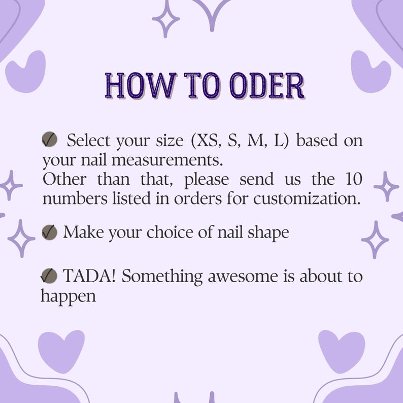 May include: A light purple informational graphic with dark purple text that reads HOW TO ODER, Select your size (XS, S, M, L) based on your nail measurements. Other than that, please send us the 10 numbers listed in orders for customization. Make your choice of nail shape, TADA! Something awesome is about to happen.