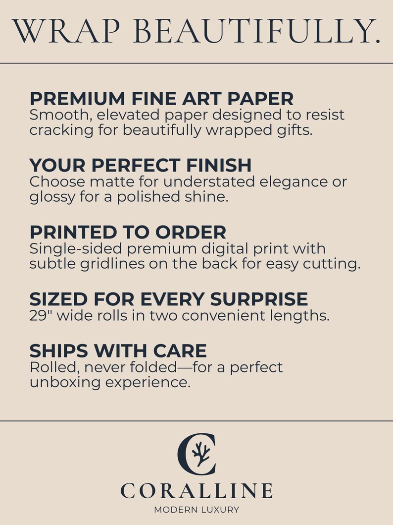 Peut inclure: Publicit&eacute; cr&egrave;me avec le texte &laquo;&nbsp;WRAP BEAUTIFULLY&nbsp;&raquo;. D&eacute;tails&nbsp;: &laquo;&nbsp;PREMIUM FINE ART PAPER&nbsp;&raquo;, &laquo;&nbsp;YOUR PERFECT FINISH&nbsp;&raquo;, &laquo;&nbsp;PRINTED TO ORDER&nbsp;&raquo; et &laquo;&nbsp;SIZED FOR EVERY SURPRISE&nbsp;&raquo; avec des rouleaux de 73,66&nbsp;cm de large. Le logo Coralline est en bas.