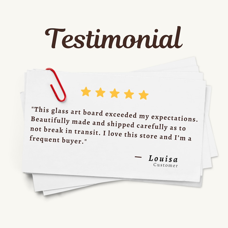 May include: A stack of white rectangular cards with a red paperclip attached to the top left corner. The text reads: Testimonial, five yellow stars, and: This glass art board exceeded my expectations. Beautifully made and shipped carefully as to not break in transit. I love this store and I'm a frequent buyer. - Louisa Customer.