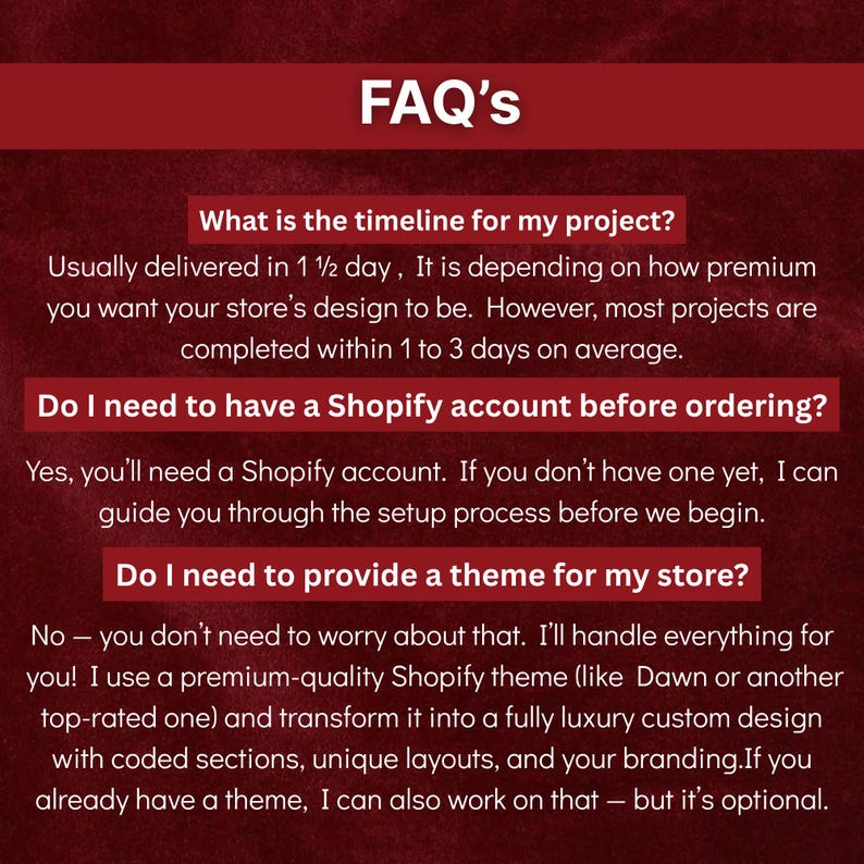 May include: A webpage titled "FAQ's" with a burgundy background. The text addresses common questions about a Shopify store design service, including project timelines, Shopify account requirements, and theme provision.