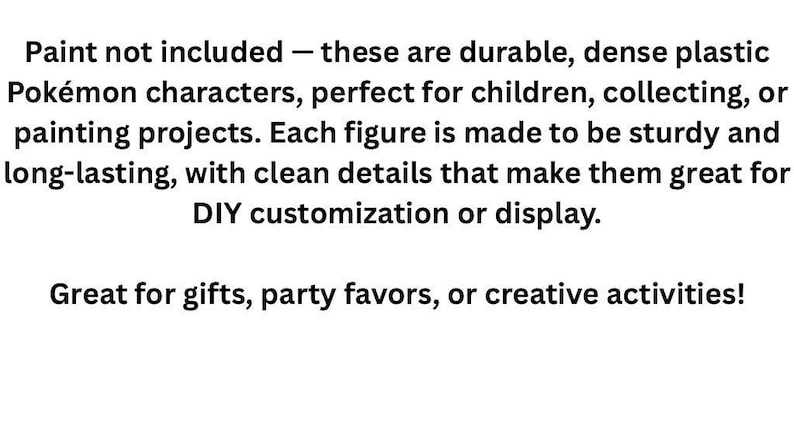 May include: A set of dense plastic Pok&eacute;mon character figures featuring clean details. The text on the image reads: Paint not included &mdash; these are durable, dense plastic Pok&eacute;mon characters, perfect for children, collecting, or painting projects. Each figure is made to be sturdy and long-lasting, with clean details that make them great for DIY customization or display. Great for gifts, party favors, or creative activities!