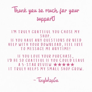 May include: A white digital card with pink text that reads: Thank you so much for your support! I'm truly grateful you chose my shop. If you have any questions or need help with your download, feel free to message me anytime! If you love your purchase, I'd be so grateful if you could leave a 5-star review. It truly helps my small shop grow. ~ TinyWispCo.