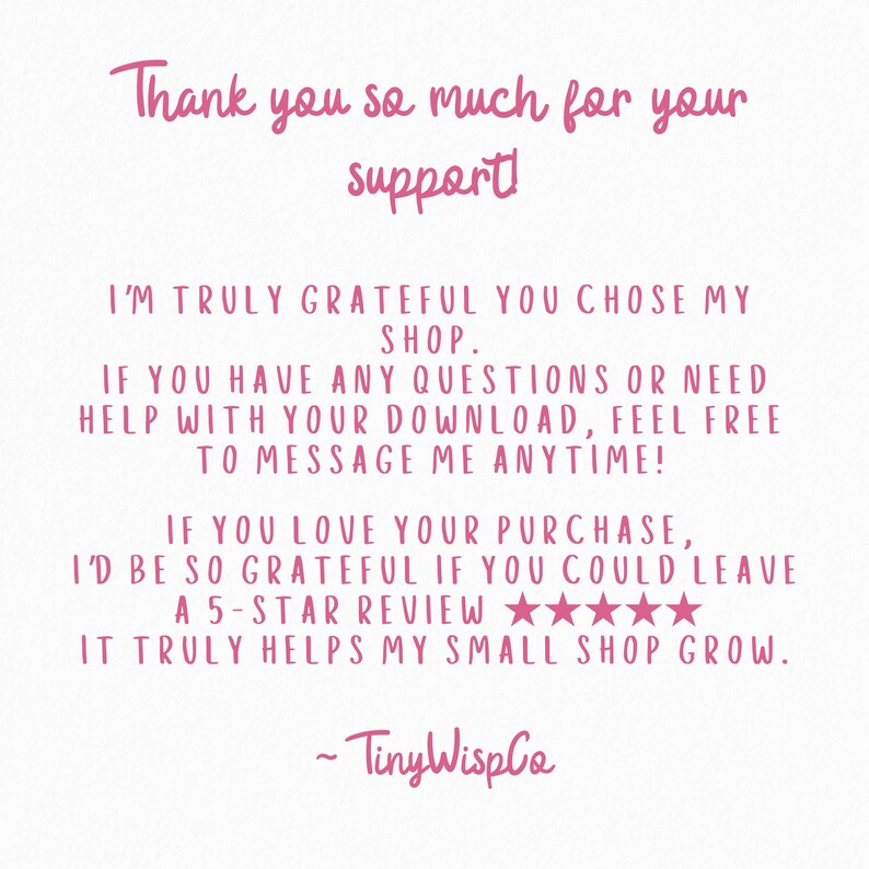 May include: A white digital card with pink text that reads: Thank you so much for your support! I'm truly grateful you chose my shop. If you have any questions or need help with your download, feel free to message me anytime! If you love your purchase, I'd be so grateful if you could leave a 5-star review. It truly helps my small shop grow. ~ TinyWispCo.