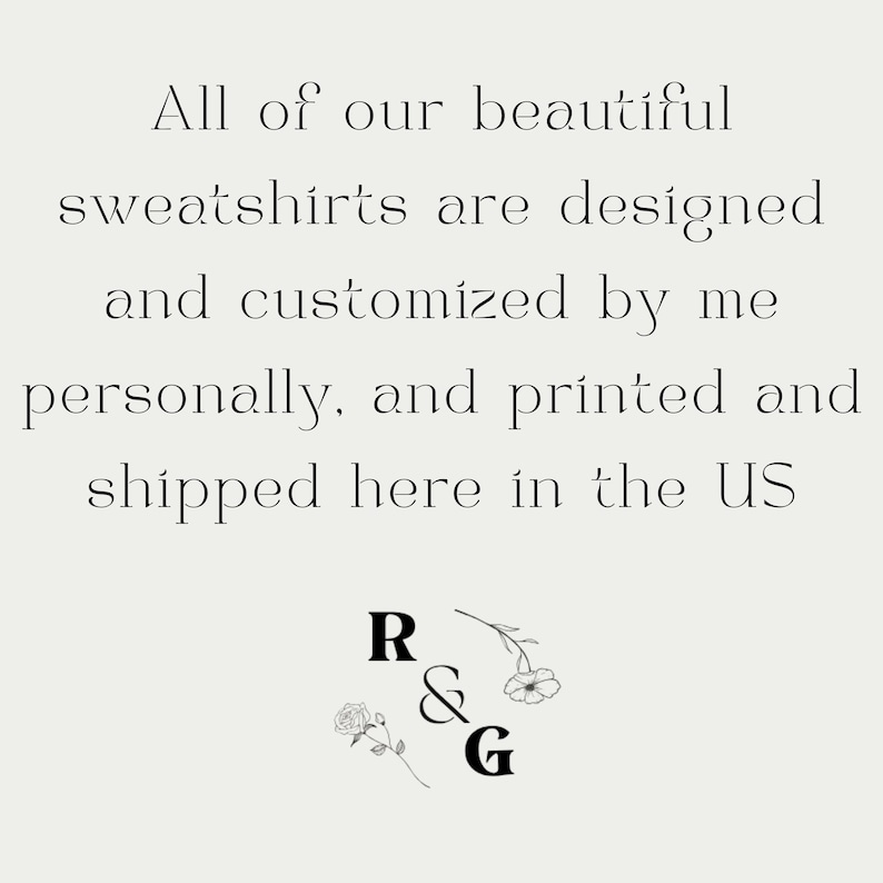 May include: Text on a light beige background reads: "All of our beautiful sweatshirts are designed and customized by me personally, and printed and shipped here in the US." Below the text are the letters "R & G" with floral accents.