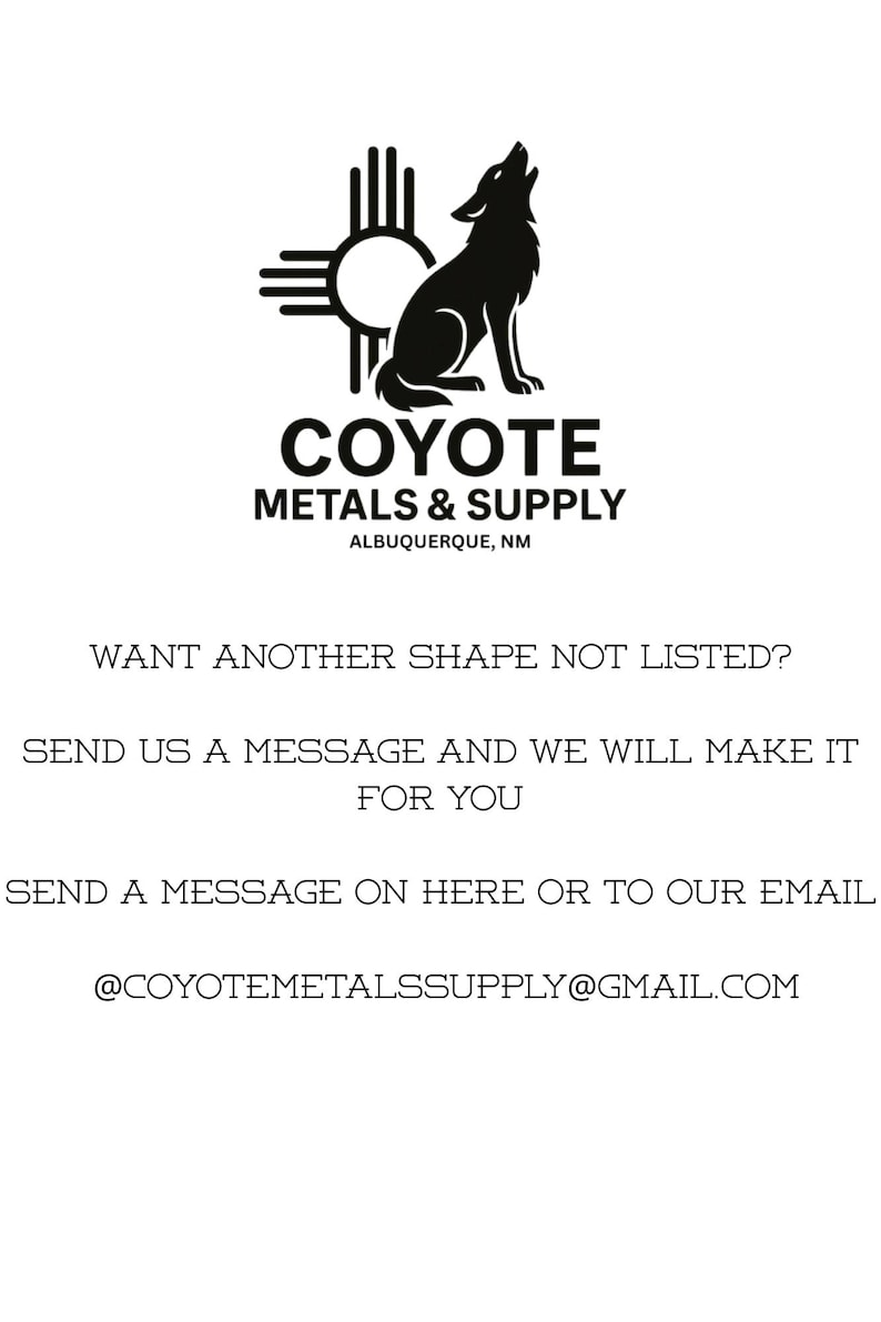 May include: A black and white graphic featuring a coyote silhouette and a Zia sun symbol above the text COYOTE METALS & SUPPLY ALBUQUERQUE, NM. Below, the text reads WANT ANOTHER SHAPE NOT LISTED? SEND US A MESSAGE AND WE WILL MAKE IT FOR YOU. SEND A MESSAGE ON HERE OR TO OUR EMAIL @COYOTEMETALSSUPPLY@GMAIL.COM.