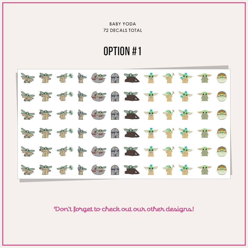 May include: A sheet of 72 stickers featuring Baby Yoda from the Star Wars series. The stickers include Baby Yoda in various poses, including holding a cup, a frog, and a lightsaber. There are also stickers of Baby Yoda in his spaceship and in a Mandalorian helmet. The text "BABY YODA 72 DECALS TOTAL OPTION #1" is printed at the top of the sheet. The text "Don't forget to check out our other designs!" is printed at the bottom of the sheet.