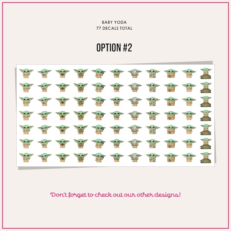 May include: A sheet of 77 Baby Yoda stickers. The stickers feature Baby Yoda in various poses, including holding a cup, a frog, and a ball. The text "BABY YODA" and "77 DECALS TOTAL" is at the top of the sheet. The text "OPTION #2" is in the middle of the sheet. The text "Don't forget to check out our other designs!" is at the bottom of the sheet.