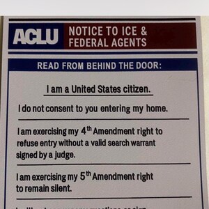 May include: A printed sign with the ACLU logo and the text "NOTICE TO ICE & FEDERAL AGENTS." The sign includes statements about rights, such as the right to refuse entry without a warrant and the right to remain silent.
