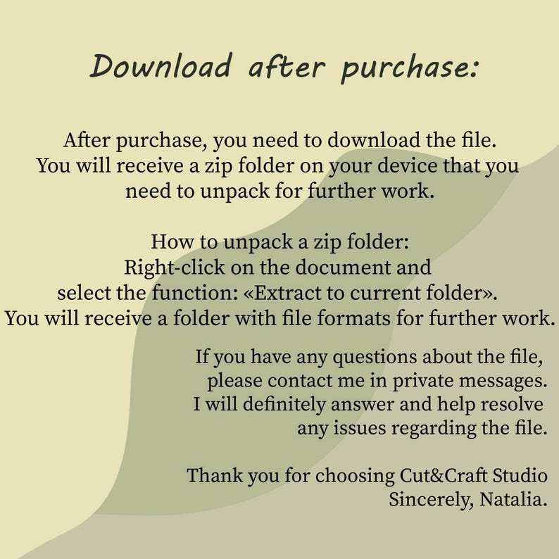 May include: A digital instruction card with a light green background and dark green abstract shapes. The text reads: Download after purchase: After purchase, you need to download the file. You will receive a zip folder on your device that you need to unpack for further work. How to unpack a zip folder: Right-click on the document and select the function: &laquo;Extract to current folder&raquo;. You will receive a folder with file formats for further work. If you have any questions about the file, please contact me in private messages. I will definitely answer and help resolve any issues regarding the file. Thank you for choosing Cut&Craft Studio Sincerely, Natalia.