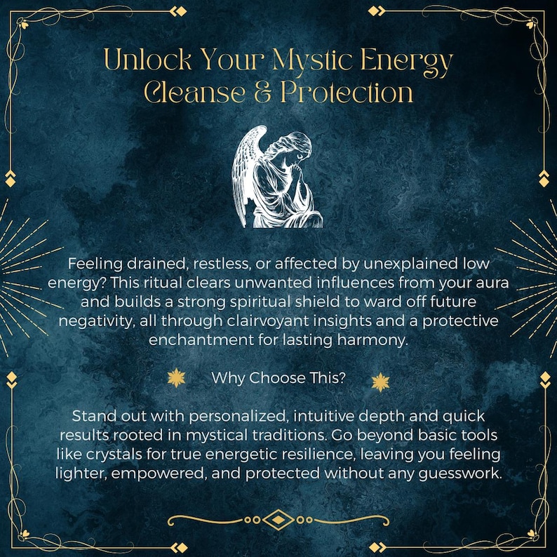 May include: A dark blue textured graphic with gold decorative borders featuring a white line-art illustration of a kneeling angel. The text reads: Unlock Your Mystic Energy Cleanse & Protection, Feeling drained, restless, or affected by unexplained low energy? This ritual clears unwanted influences from your aura and builds a strong spiritual shield to ward off future negativity, all through clairvoyant insights and a protective enchantment for lasting harmony. Why Choose This? Stand out with personalized, intuitive depth and quick results rooted in mystical traditions.