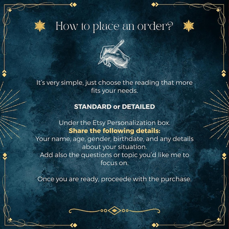 May include: A dark blue textured informational graphic with gold decorative borders. The text reads: How to place an order? It&rsquo;s very simple, just choose the reading that more fits your needs. STANDARD or DETAILED. Share the following details: Your name, age, gender, birthdate, and any details about your situation. Add also the questions or topic you&rsquo;d like me to focus on. Once you are ready, procede with the purchase.