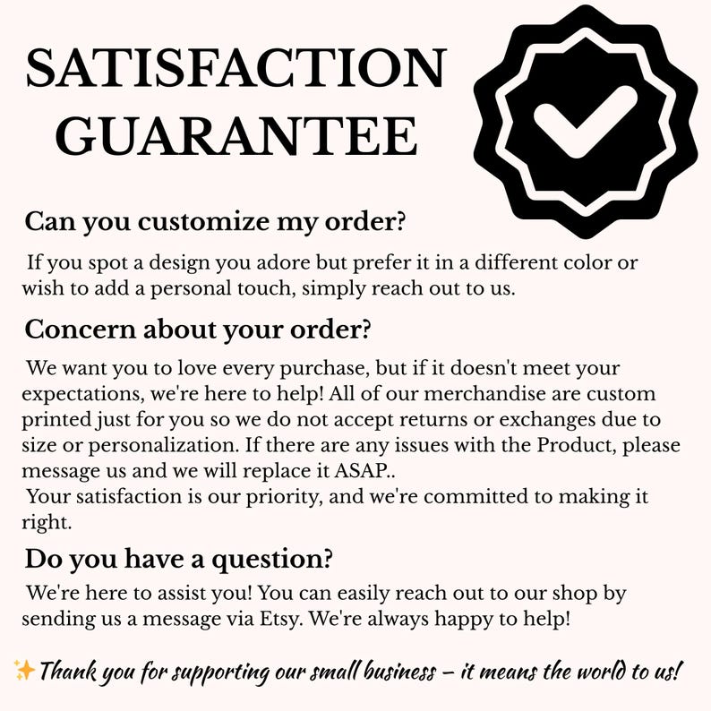 May include: A white background with the words "SATISFACTION GUARANTEE" in a bold, black font. Below, text addresses customization, order concerns, and questions. A black badge with a checkmark is in the upper right corner. The text ends with "Thank you for supporting our small business - it means the world to us!"