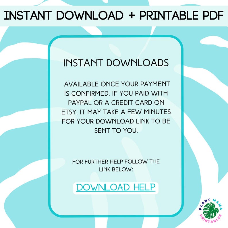 May include: A light blue background with white text that reads "INSTANT DOWNLOAD + PRINTABLE PDF" at the top and "INSTANT DOWNLOADS" in a larger font size below. The text continues with instructions on how to download the digital product, stating that it will be available once payment is confirmed. It also mentions that if payment was made via PayPal or a credit card on Etsy, it may take a few minutes for the download link to be sent. The text concludes with "FOR FURTHER HELP FOLLOW THE LINK BELOW: DOWNLOAD HELP". The bottom right corner of the image features a logo with the text "PLANT MAMA PRINTABLES" in a green and white color scheme.