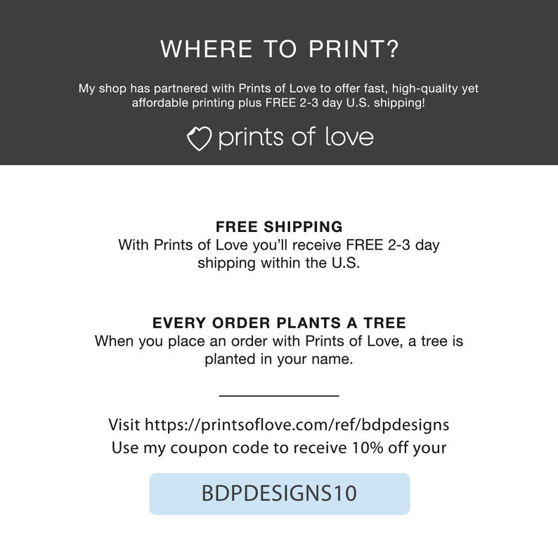 Puede incluir: Un fondo blanco con texto que dice "WHERE TO PRINT?" y "prints of love". El texto tambi&eacute;n dice "My shop has partnered with Prints of Love to offer fast, high-quality yet affordable printing plus FREE 2-3 day U.S. shipping!" y "FREE SHIPPING" y "With Prints of Love you'll receive FREE 2-3 day shipping within the U.S." y "EVERY ORDER PLANTS A TREE" y "When you place an order with Prints of Love, a tree is planted in your name." y "Visit https://printsoflove.com/ref/bdpdesigns" y "Use my coupon code to receive 10% off your" y "BDPDESIGNS10".