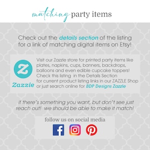 May include: A white and gray patterned background with the text "matching party items" in blue. The text "Check out the details section of the listing for a link of matching digital items on Etsy!" is also in blue. A blue Zazzle logo with the text "Zazzle" is in the lower left corner. The text "Visit our Zazzle store for printed party items like plates, napkins, cups, banners, backdrops, balloons and even edible cupcake toppers! Check this listing in the Details Section for current product listing links in our ZAZZLE Shop or just search online for BDP Designs Zazzle" is in black. The text "if there's something you want, but don't see just reach out! we should be able to make it match!" is in black. The text "follow us on social media" is in black. Social media icons for Facebook, Instagram, and Pinterest are in the lower right corner.