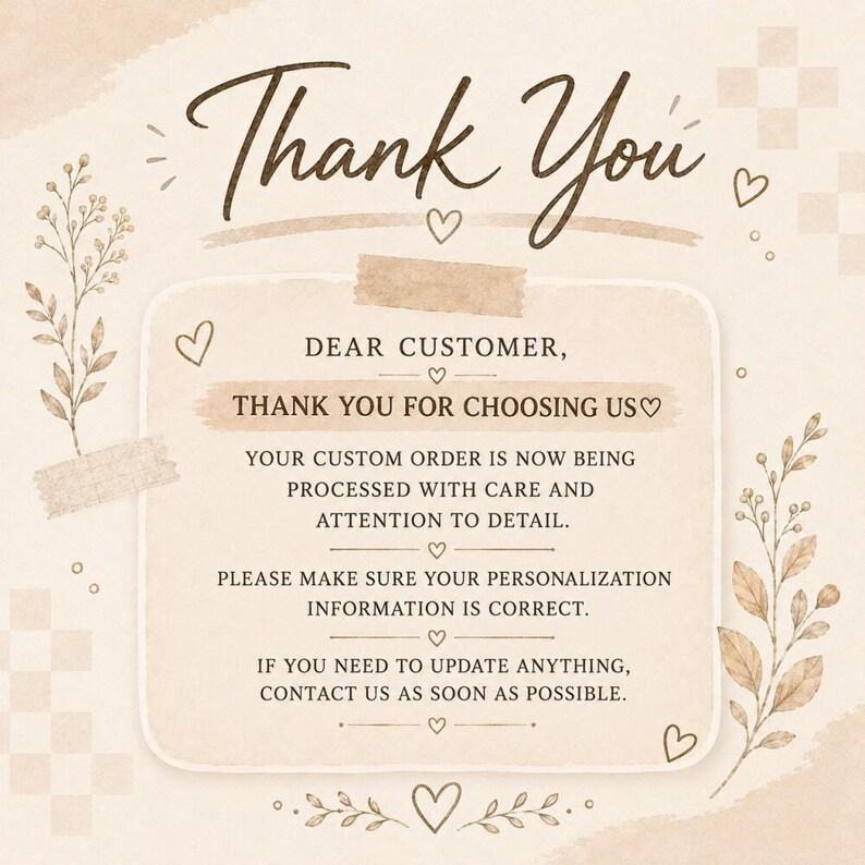May include: A beige thank you card with brown text that reads: Thank You, Dear Customer, Thank You For Choosing Us, Your Custom Order Is Now Being Processed With Care And Attention To Detail, Please Make Sure Your Personalization Information Is Correct, If You Need To Update Anything, Contact Us As Soon As Possible.