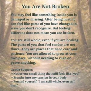 May include: A vertical rectangular print featuring a forest path background with the text: You Are Not Broken. You may feel like something inside you is damaged or missing. After being hurt, it can feel like parts of you have changed in ways you don't recognize. But feeling different does not mean you are broken. You are still whole, even if you are healing. The parts of you that feel tender are not flaws&mdash;they are places that need care and patience. You are allowed to grow at your own pace, without needing to rush or prove anything. Gentle Support: Notice one small thing that still feels like "you". Breathe into any tension in your body. Remind yourself: "I am still whole, even as I heal".