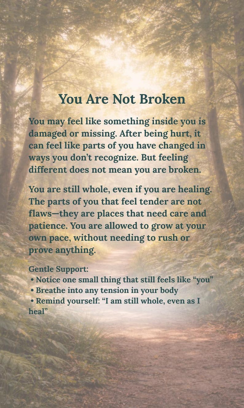 May include: A vertical rectangular print featuring a forest path background with the text: You Are Not Broken. You may feel like something inside you is damaged or missing. After being hurt, it can feel like parts of you have changed in ways you don't recognize. But feeling different does not mean you are broken. You are still whole, even if you are healing. The parts of you that feel tender are not flaws&mdash;they are places that need care and patience. You are allowed to grow at your own pace, without needing to rush or prove anything. Gentle Support: Notice one small thing that still feels like "you". Breathe into any tension in your body. Remind yourself: "I am still whole, even as I heal".
