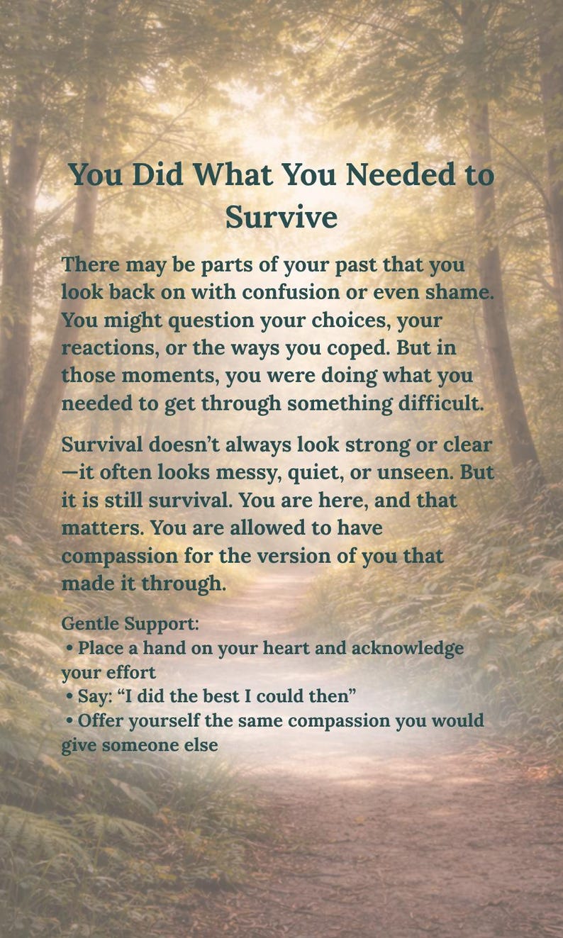 May include: A rectangular print featuring dark text over a blurred forest path background. The text reads: You Did What You Needed to Survive. There may be parts of your past that you look back on with confusion or even shame. Gentle Support: Place a hand on your heart and acknowledge your effort. Say: I did the best I could then.