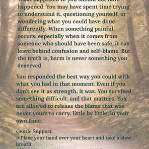 May include: A rectangular print featuring a forest path background with the text: It Was Not Your Fault. What happened to you should not have happened. You may have spent time trying to understand it, questioning yourself, or wondering what you could have done differently. When something painful occurs, especially when it comes from someone who should have been safe, it can leave behind confusion and self-blame. But the truth is, harm is never something you deserved. You responded the best way you could with what you had in that moment. Even if you don't see it as strength, it was. You survived something difficult, and that matters. You are allowed to release the blame that was never yours to carry, little by little, in your own time. Gentle Support: Place your hand over your heart and take a slow breath. Say quietly: This was not my fault. If this feels heavy, give yourself permission to pause.