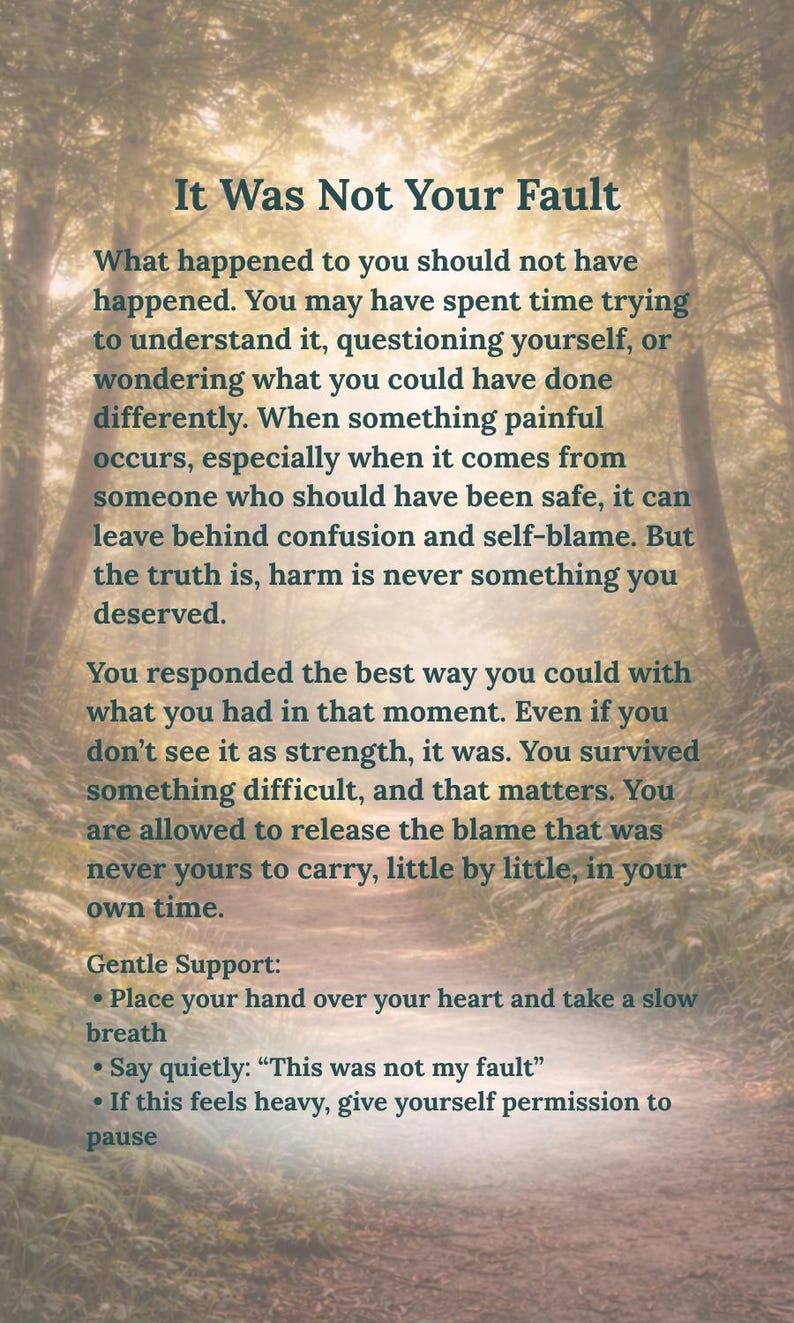 May include: A rectangular print featuring a forest path background with the text: It Was Not Your Fault. What happened to you should not have happened. You may have spent time trying to understand it, questioning yourself, or wondering what you could have done differently. When something painful occurs, especially when it comes from someone who should have been safe, it can leave behind confusion and self-blame. But the truth is, harm is never something you deserved. You responded the best way you could with what you had in that moment. Even if you don't see it as strength, it was. You survived something difficult, and that matters. You are allowed to release the blame that was never yours to carry, little by little, in your own time. Gentle Support: Place your hand over your heart and take a slow breath. Say quietly: This was not my fault. If this feels heavy, give yourself permission to pause.