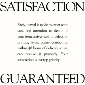 May include: A white informational graphic with black text that reads: SATISFACTION. Each journal is made to order with care and attention to detail. If your item arrives with a defect or printing issue, please contact us within 48 hours of delivery. GUARANTEED.