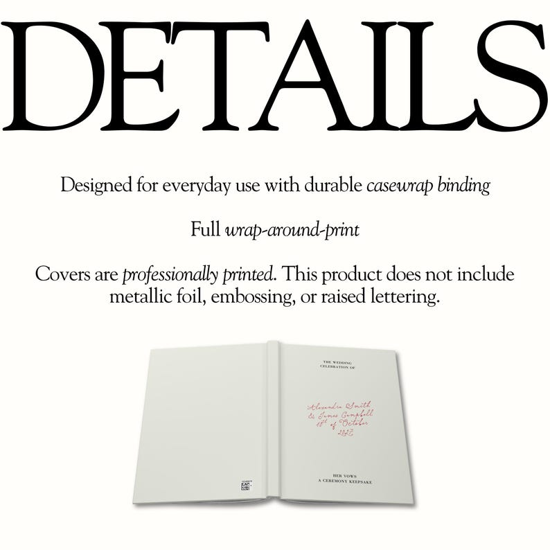 May include: A white hardcover book with casewrap binding and a full wrap-around print. The cover features the text: DETAILS, Designed for everyday use with durable casewrap binding, Full wrap-around-print, Covers are professionally printed. This product does not include metallic foil, embossing, or raised lettering. The book interior displays: THE WEDDING CELEBRATION OF, Alexander Smith & James Campbell, 8th of October 2022, HER VOWS, A CEREMONY KEEPSAKE.