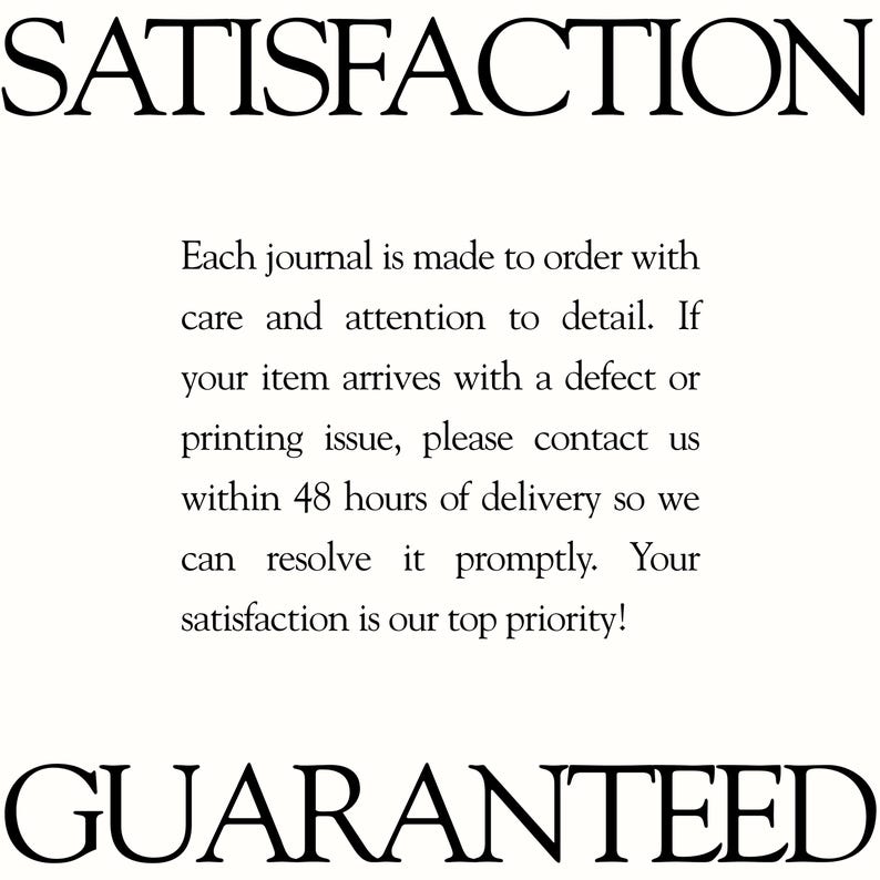 May include: A white informational graphic with black text that reads: SATISFACTION. Each journal is made to order with care and attention to detail. If your item arrives with a defect or printing issue, please contact us within 48 hours of delivery. GUARANTEED.