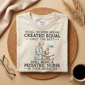 May include: Cream-colored t-shirt with the text "ALL WOMEN ARE CREATED EQUAL - ONLY THE BEST - STILL BEING A PEDIATRIC NURSE - IN THEIR SEVENTIES." The graphic shows a nurse with a child.
